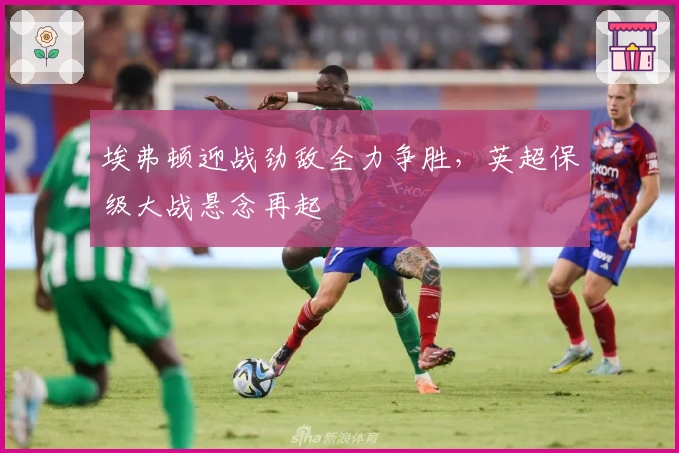 埃弗顿迎战劲敌全力争胜，英超保级大战悬念再起