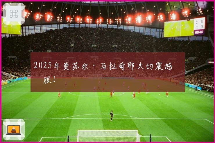 2025年曼苏尔·马拉奇耶夫的震撼征服！