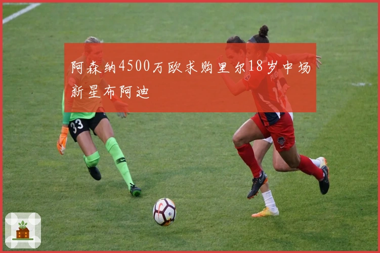 阿森纳4500万欧求购里尔18岁中场新星布阿迪