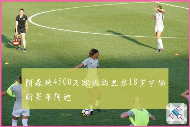 阿森纳4500万欧求购里尔18岁中场新星布阿迪