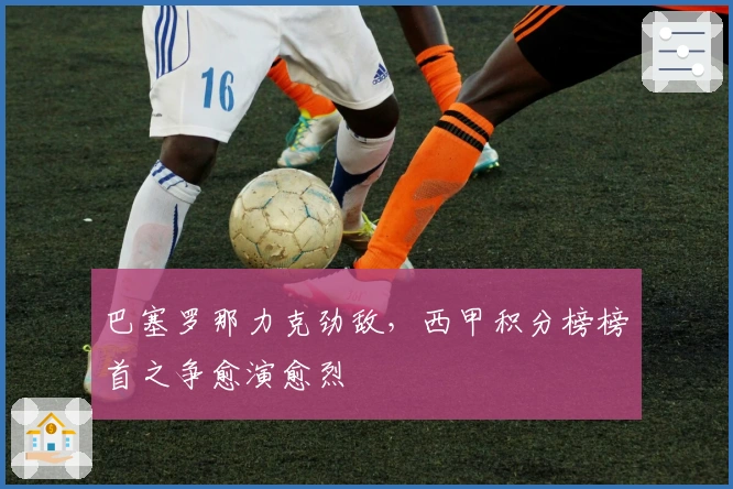 巴塞罗那力克劲敌，西甲积分榜榜首之争愈演愈烈