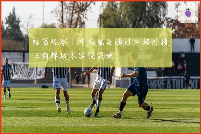 绿茵观察｜申花能否通过中超外援三前锋战术实现突破