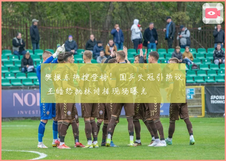 樊振东热搜登榜！国乒失冠引热议 王皓怒批林诗栋现场曝光