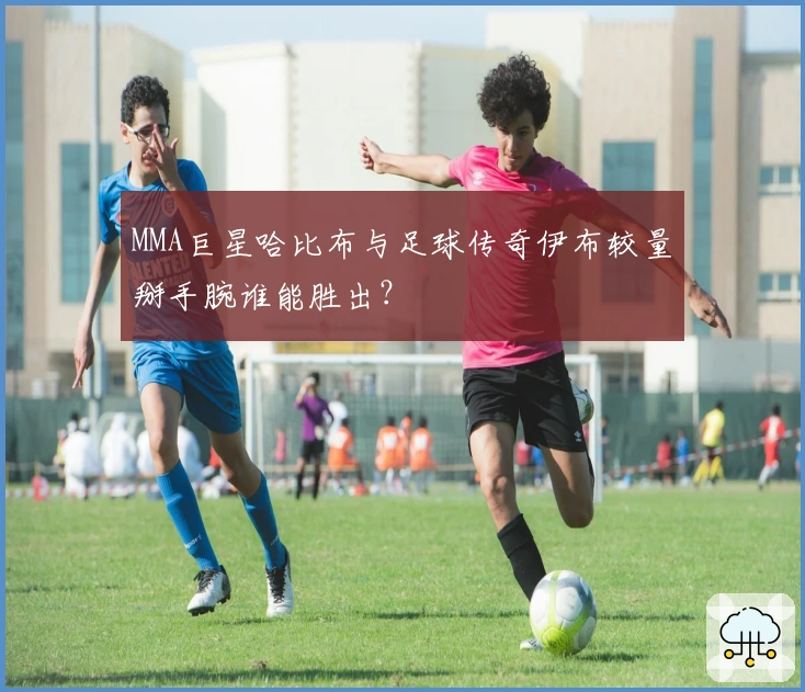 MMA巨星哈比布与足球传奇伊布较量掰手腕谁能胜出？