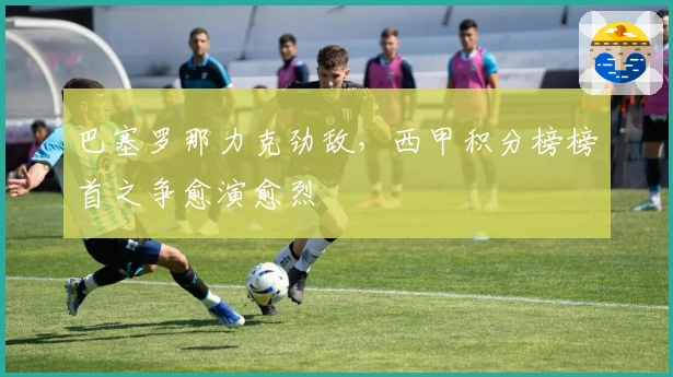 巴塞罗那力克劲敌，西甲积分榜榜首之争愈演愈烈