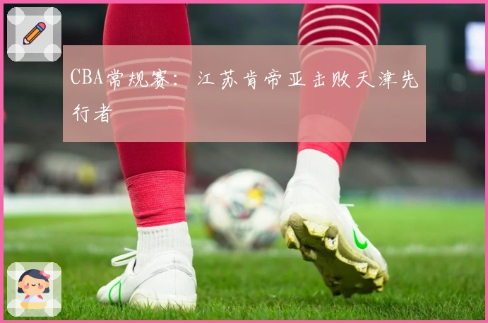 CBA常规赛：江苏肯帝亚击败天津先行者